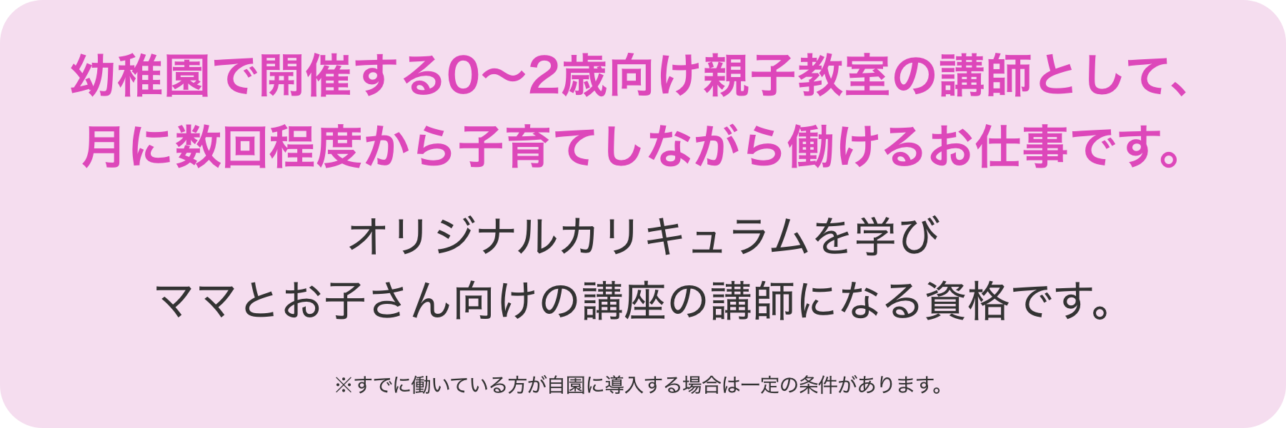 幼稚園で開催する0～2歳向け親子教室の講師として、月に数回程度から子育てしながら働けるお仕事です。オリジナルカリキュラムを学びママとお子さん向けの講座の講師になる資格です。