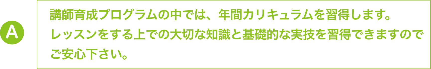 講師育成プログラムの中では、年間カリキュラムを習得します。
                        レッスンをする上での大切な知識と基礎的な実技を習得できますので
                        ご安心下さい。