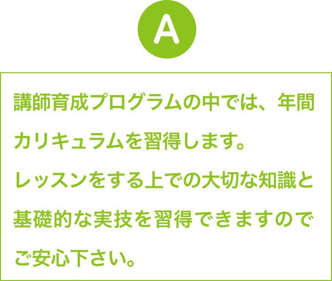 講師育成プログラムの中では、年間カリキュラムを習得します。
                        レッスンをする上での大切な知識と基礎的な実技を習得できますので
                        ご安心下さい。
