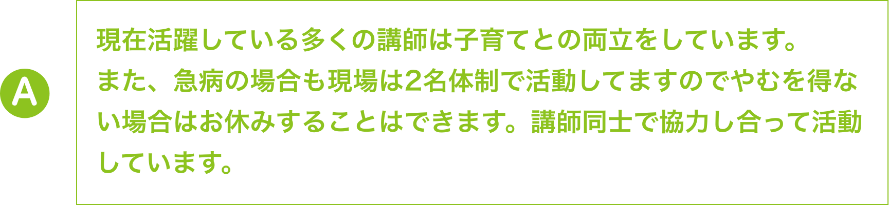 現在活躍している多くの講師は子育てとの両立をしています。
                    また、急病の場合も現場は2名体制で活動してますのでやむを得な
                    い場合はお休みすることはできます。講師同士で協力し合って活動
                    しています。
