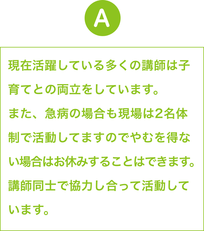 現在活躍している多くの講師は子育てとの両立をしています。
                    また、急病の場合も現場は2名体制で活動してますのでやむを得な
                    い場合はお休みすることはできます。講師同士で協力し合って活動
                    しています。