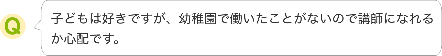 子どもは好きですが、幼稚園で働いたことがないので講師になれるか心配です。