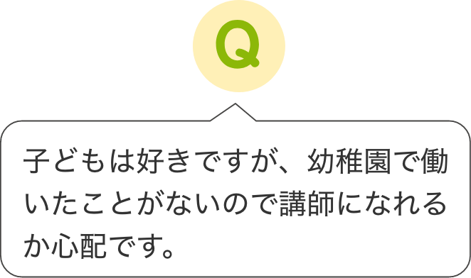 子どもは好きですが、幼稚園で働いたことがないので講師になれるか心配です。