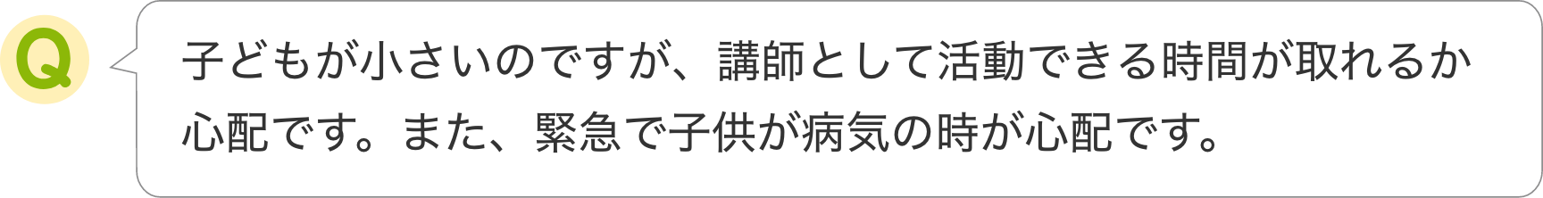 子どもが小さいのですが、講師として活動できる時間が取れるか
                    心配です。また、緊急で子供が病気の時が心配です。