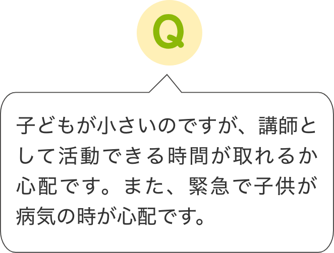 子どもが小さいのですが、講師として活動できる時間が取れるか
                    心配です。また、緊急で子供が病気の時が心配です。