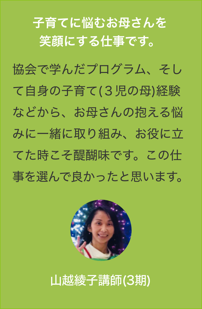 子育てに悩むお母さんを
                協会で学んだプログラム、そして自身の子育て(３児の母)経験などから、お母さんの抱える悩みに一緒に取り組み、お役に立てた時こそ醍醐味です。この仕事を選んで良かったと思います。山越綾子講師(3期)？