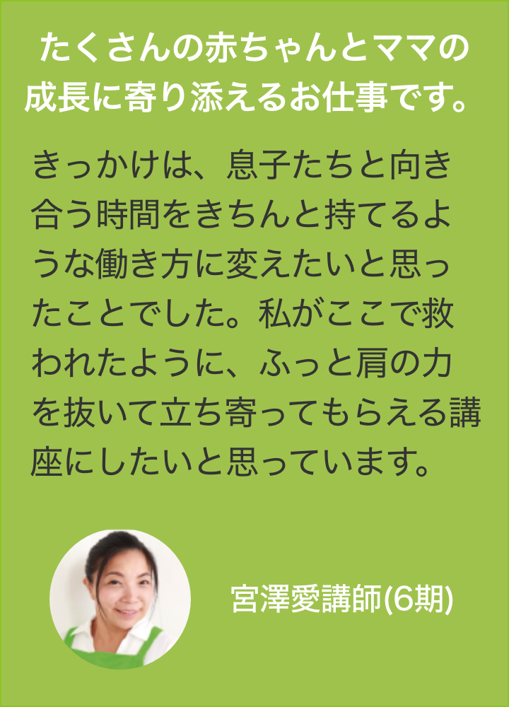 たくさんの赤ちゃんとママの
                きっかけは、息子たちと向き合う時間をきちんと持てるような働き方に変えたいと思ったことでした。私がここで救われたように、ふっと肩の力を抜いて立ち寄ってもらえる講座にしたいと思っています。宮澤愛講師(6期)