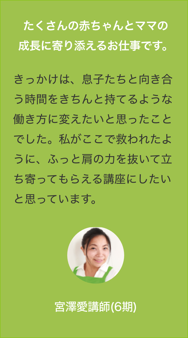 子たくさんの赤ちゃんとママの
                きっかけは、息子たちと向き合う時間をきちんと持てるような働き方に変えたいと思ったことでした。私がここで救われたように、ふっと肩の力を抜いて立ち寄ってもらえる講座にしたいと思っています。宮澤愛講師(6期)