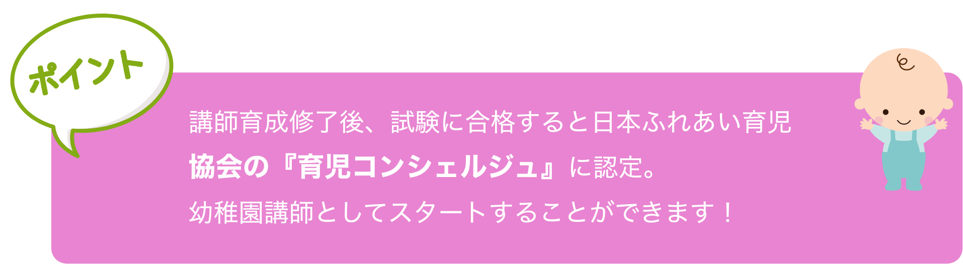 講師育成修了後、試験に合格すると日本ふれあい育児
                協会の『育児コンシェルジュ』に認定。
                幼稚園講師としてスタートすることができます！