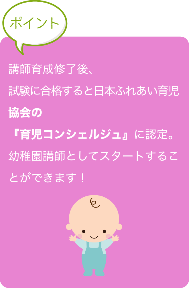 講師育成修了後、試験に合格すると日本ふれあい育児
                協会の『育児コンシェルジュ』に認定。
                幼稚園講師としてスタートすることができます！