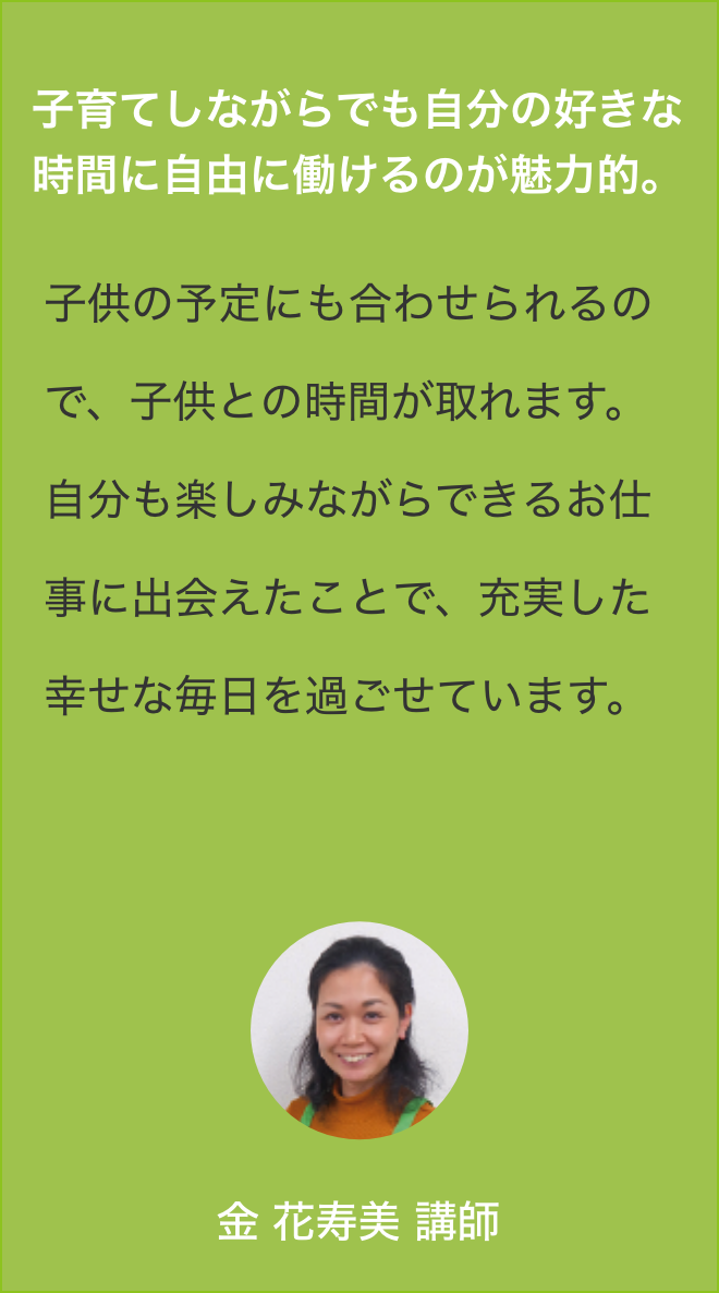 子育てに悩むお母さんを
                    協会で学んだプログラム、そして自身の子育て(３児の母)経験などから、お母さんの抱える悩みに一緒に取り組み、お役に立てた時こそ醍醐味です。この仕事を選んで良かったと思います。山越綾子講師(3期)