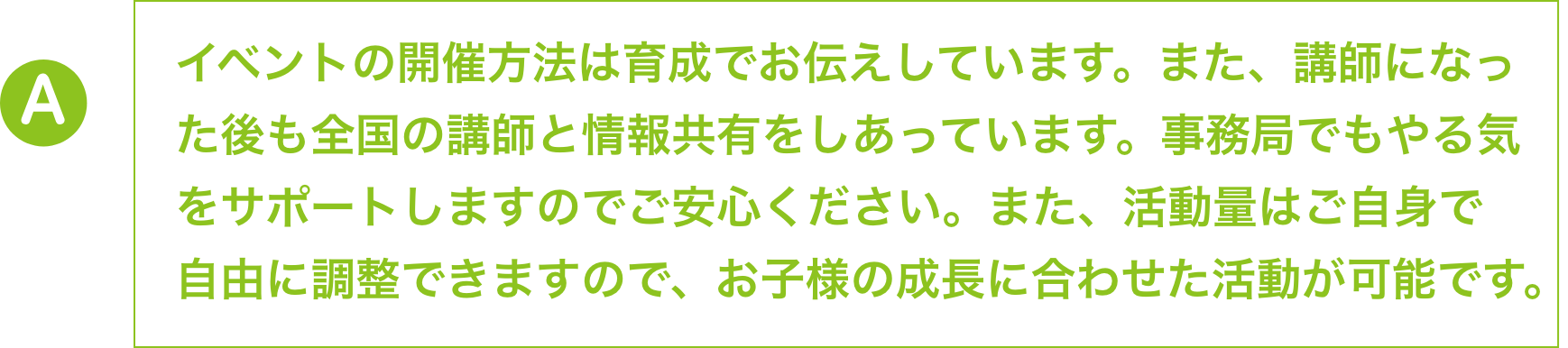 資格取得後、すでに活躍しているメイン講師の下でアシスタントと
                        して現場経験を積んでいただいてから独り立ちをしていただく方が
                        ほとんどです。やる気をサポートしますので、ご安心ください。