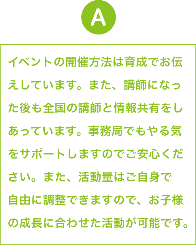 資格取得後、すでに活躍しているメイン講師の下でアシスタントと
                        して現場経験を積んでいただいてから独り立ちをしていただく方が
                        ほとんどです。やる気をサポートしますので、ご安心ください。